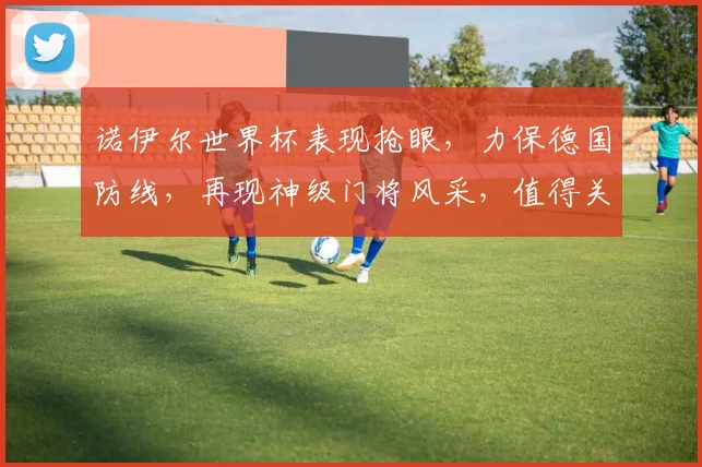 诺伊尔世界杯表现抢眼，力保德国防线，再现神级门将风采，值得关注
