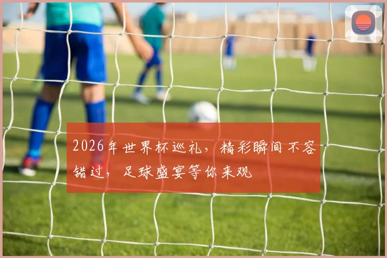 2026年世界杯巡礼，精彩瞬间不容错过，足球盛宴等你来观