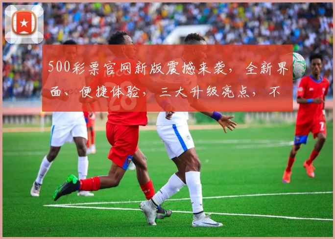 500彩票官网新版震撼来袭，全新界面、便捷体验，三大升级亮点，不容错过