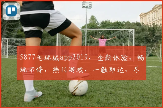 5877电玩城app2019，全新体验，畅玩不停，热门游戏，一触即达，尽在掌握