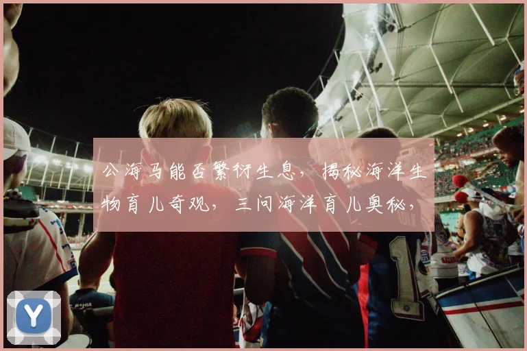 公海马能否繁衍生息，揭秘海洋生物育儿奇观，三问海洋育儿奥秘，